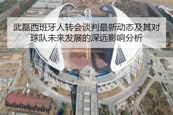 武磊西班牙人转会谈判最新动态及其对球队未来发展的深远影响分析